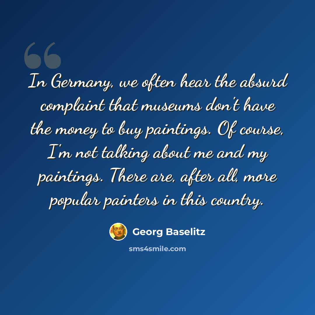 “In Germany, we often hear the absurd complaint that museums don't have the money to buy paintings. Of course, I'm not talking about me and my paintings. There are, after all, more popular painters in this country.” quote by Georg Baselitz