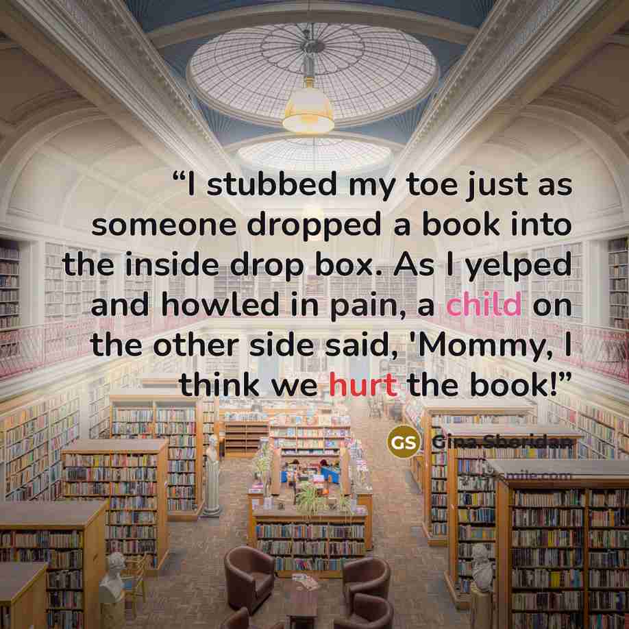 “I stubbed my toe just as someone dropped a book into the inside drop box. As I yelped and howled in pain, a child on the other side said, 'Mommy, I think we hurt the book!” quote by Gina Sheridan