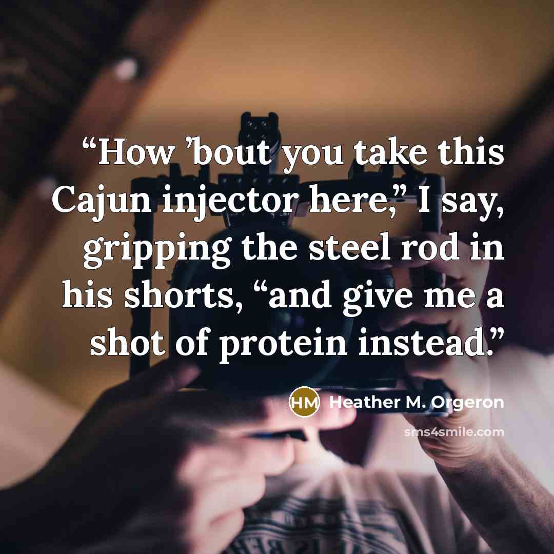 “How ’bout you take this Cajun injector here,” I say, gripping the steel rod in his shorts, “and give me a shot of protein instead.” quote by Heather M. Orgeron
