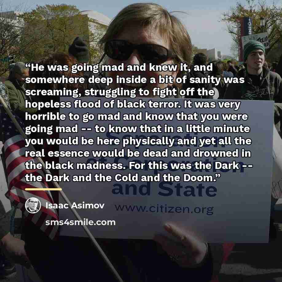 “He was going mad and knew it, and somewhere deep inside a bit of sanity was screaming, struggling to fight off the hopeless flood of black terror. It was very horrible to go mad and know that you were going mad -- to know that in a little minute you would be here physically and yet all the real…” quote by Isaac Asimov