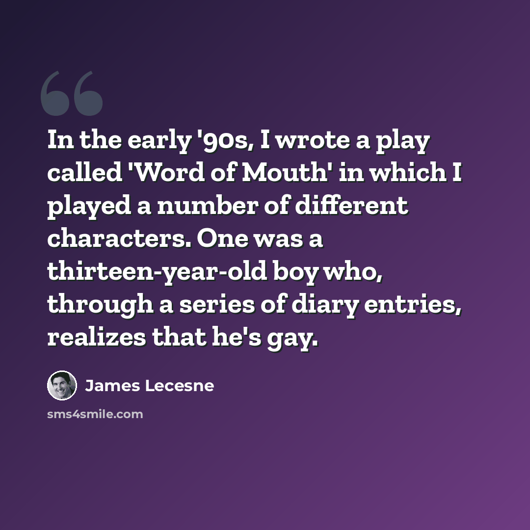 “In the early '90s, I wrote a play called 'Word of Mouth' in which I played a number of different characters. One was a thirteen-year-old boy who, through a series of diary entries, realizes that he's gay.” quote by James Lecesne