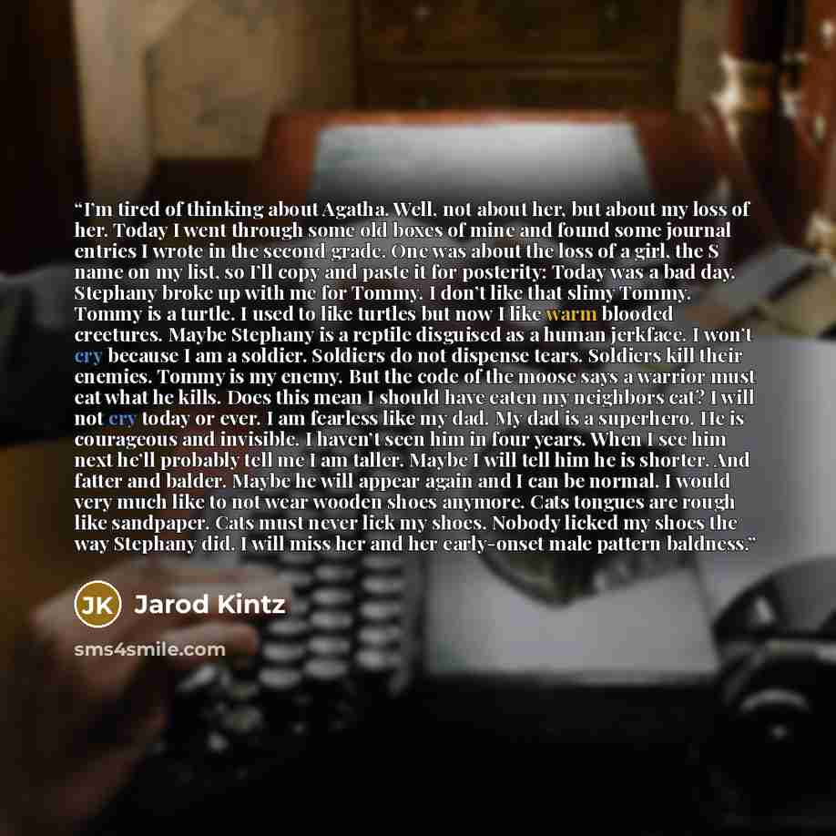 “I’m tired of thinking about Agatha. Well, not about her, but about my loss of her. Today I went through some old boxes of mine and found some journal entries I wrote in the second grade. One was about the loss of a girl, the S name on my list, so I’ll copy and paste it for posterity: Today was a…” quote by Jarod Kintz