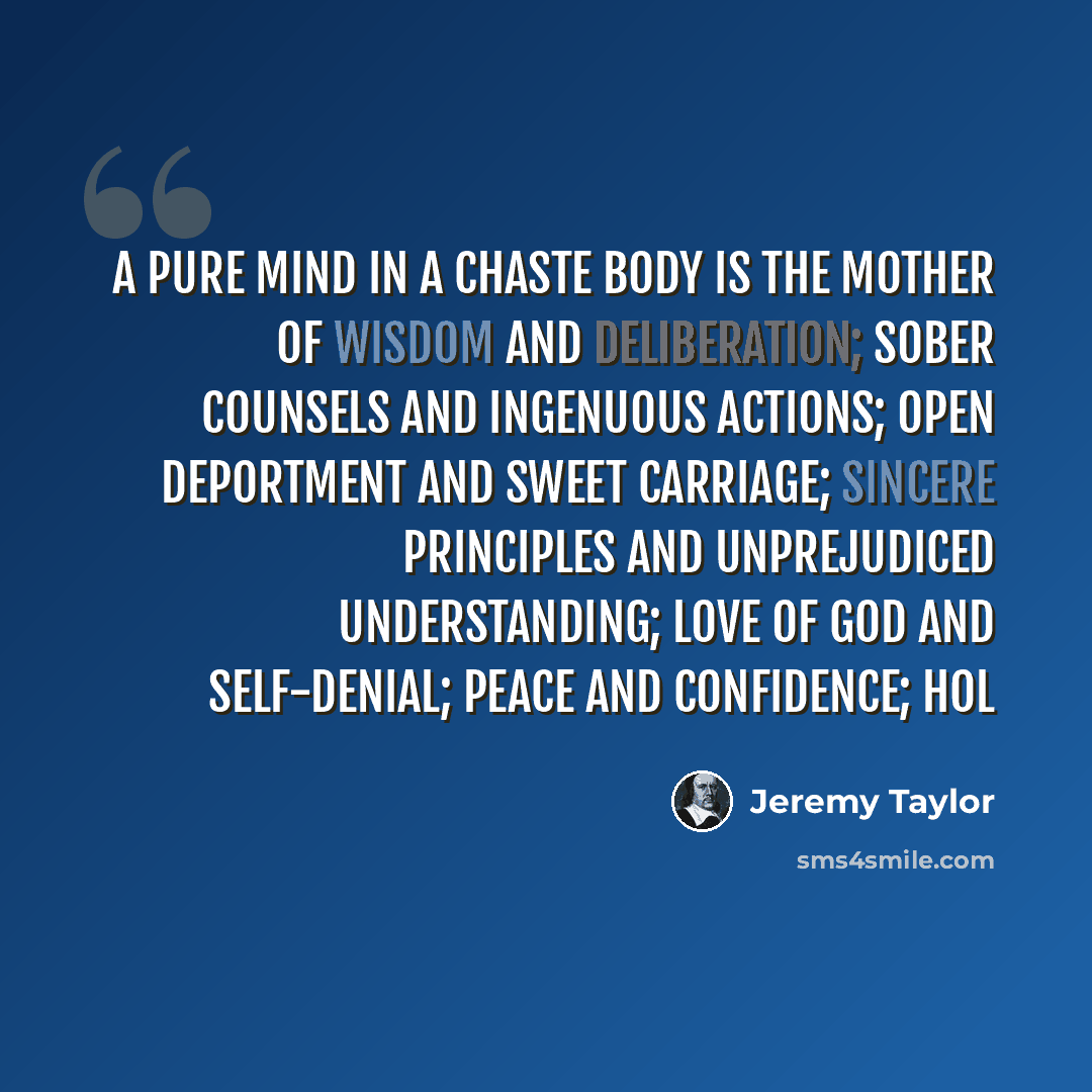 “A pure mind in a chaste body is the mother of wisdom and deliberation; sober counsels and ingenuous actions; open deportment and sweet carriage; sincere principles and unprejudiced understanding; love of God and self-denial; peace and confidence; hol” quote by Jeremy Taylor