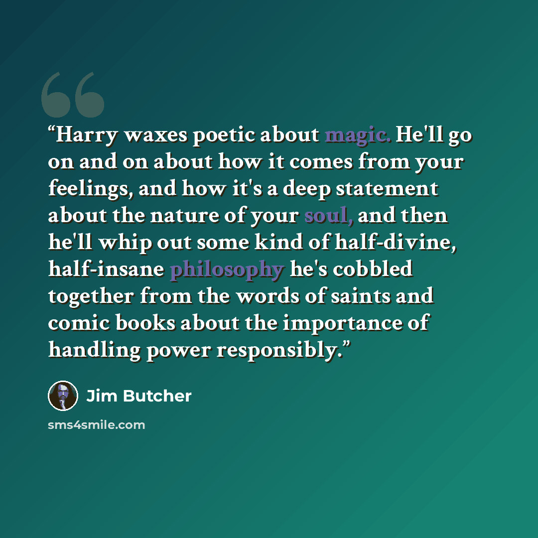 “Harry waxes poetic about magic. He'll go on and on about how it comes from your feelings, and how it's a deep statement about the nature of your soul, and then he'll whip out some kind of half-divine, half-insane philosophy he's cobbled together from the words of saints and comic books about the…” quote by Jim Butcher