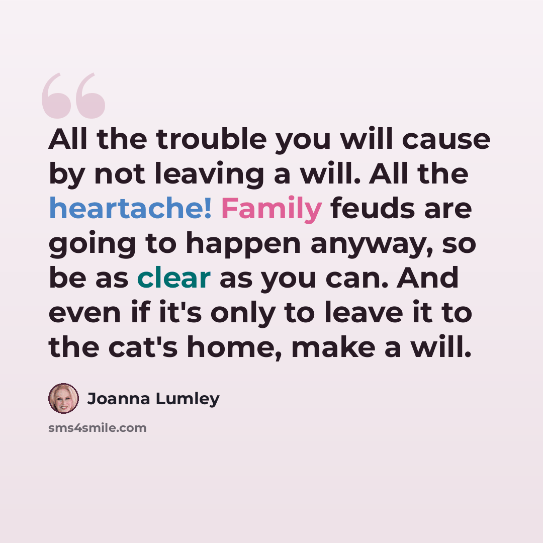 “All the trouble you will cause by not leaving a will. All the heartache! Family feuds are going to happen anyway, so be as clear as you can. And even if it's only to leave it to the cat's home, make a will.” quote by Joanna Lumley