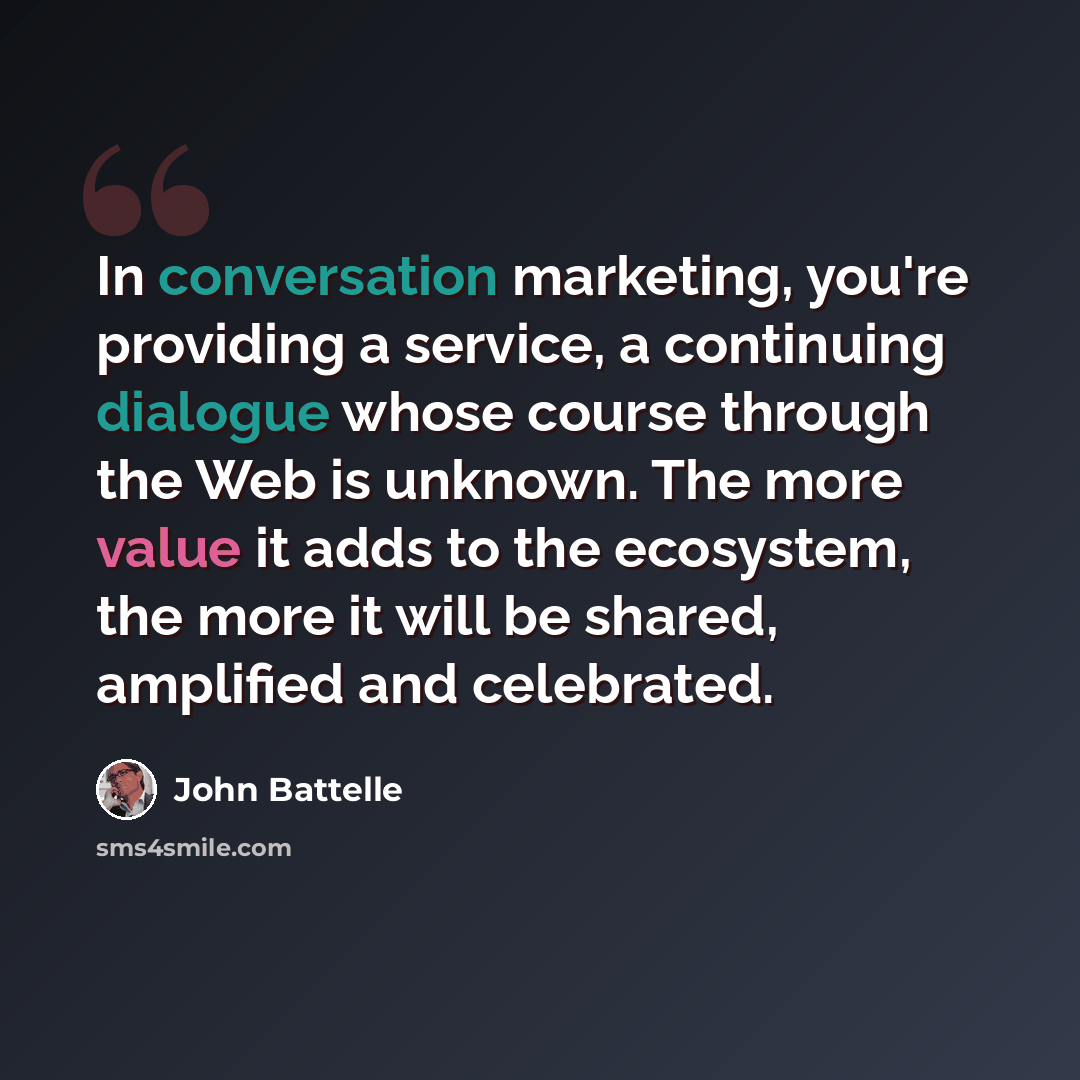 “In conversation marketing, you're providing a service, a continuing dialogue whose course through the Web is unknown. The more value it adds to the ecosystem, the more it will be shared, amplified and celebrated.” quote by John Battelle