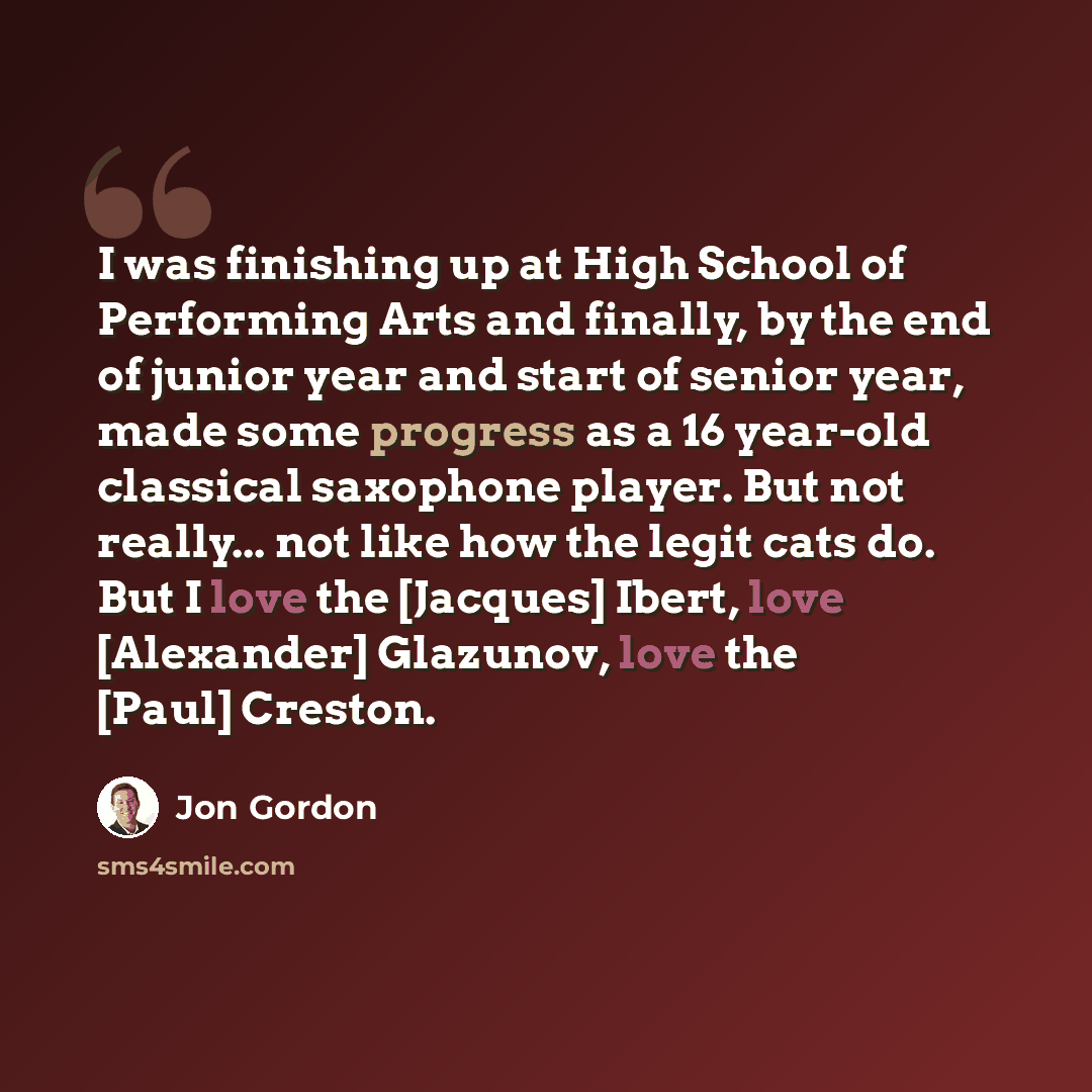 “I was finishing up at High School of Performing Arts and finally, by the end of junior year and start of senior year, made some progress as a 16 year-old classical saxophone player. But not really... not like how the legit cats do. But I love the [Jacques] Ibert, love [Alexander] Glazunov, love…” quote by Jon Gordon