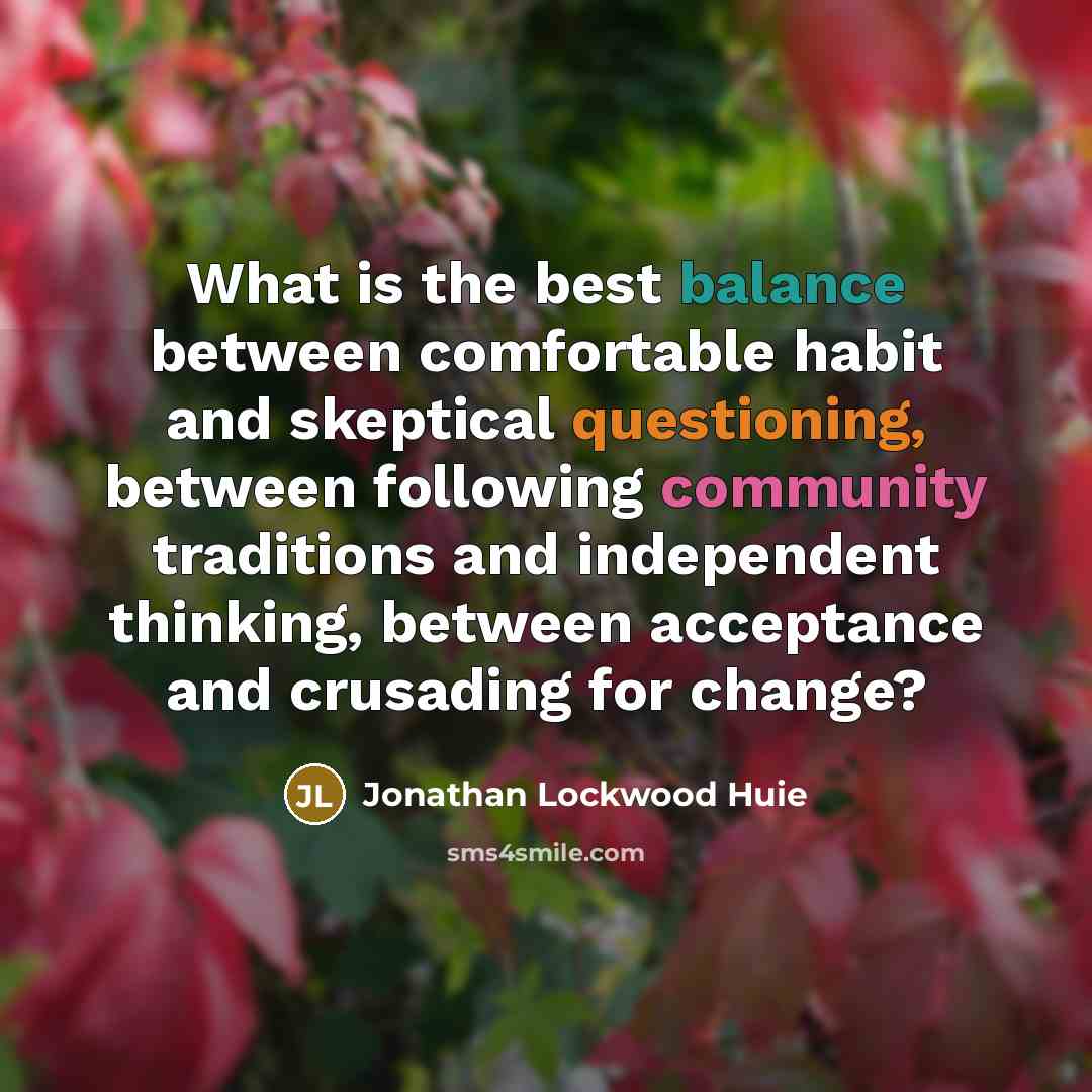 “What is the best balance between comfortable habit and skeptical questioning, between following community traditions and independent thinking, between acceptance and crusading for change?” quote by Jonathan Lockwood Huie