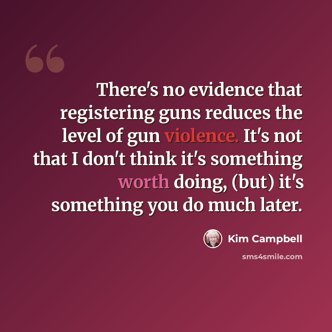 “There's no evidence that registering guns reduces the level of gun violence. It's not that I don't think it's something worth doing, (but) it's something you do much later.” quote by Kim Campbell