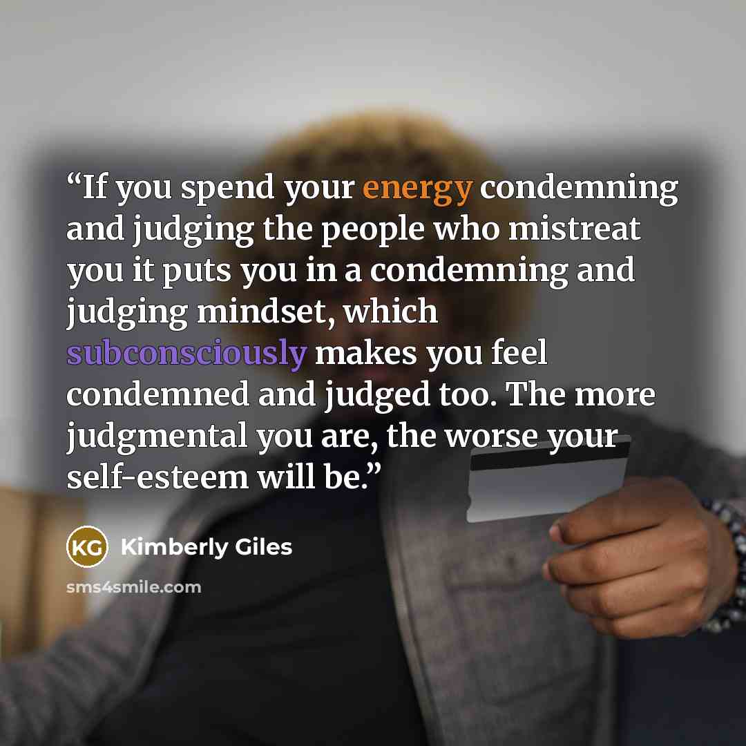 “If you spend your energy condemning and judging the people who mistreat you it puts you in a condemning and judging mindset, which subconsciously makes you feel condemned and judged too. The more judgmental you are, the worse your self-esteem will be.” quote by Kimberly Giles