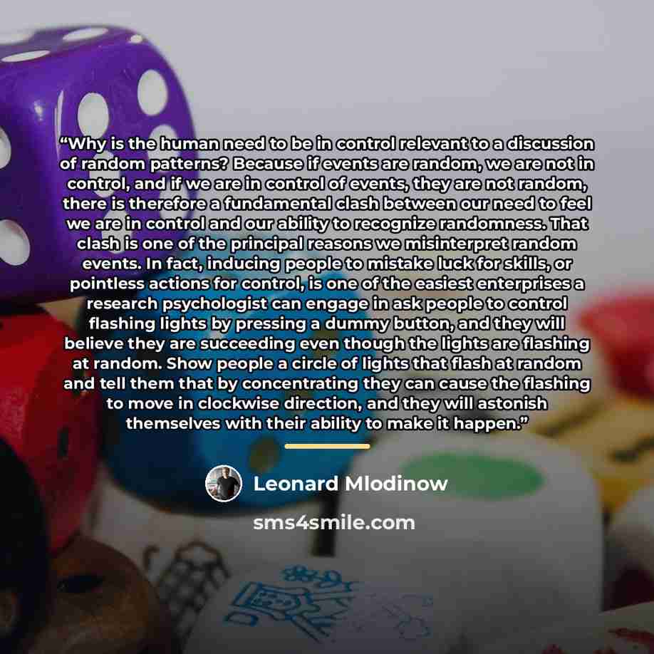 “Why is the human need to be in control relevant to a discussion of random patterns? Because if events are random, we are not in control, and if we are in control of events, they are not random, there is therefore a fundamental clash between our need to feel we are in control and our ability to…” quote by Leonard Mlodinow