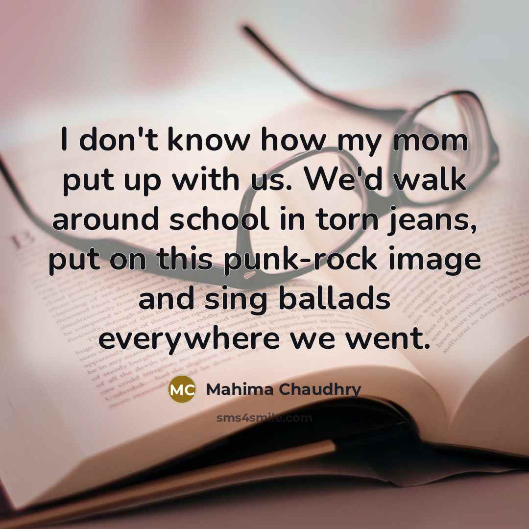 “I don't know how my mom put up with us. We'd walk around school in torn jeans, put on this punk-rock image and sing ballads everywhere we went.” quote by Mahima Chaudhry