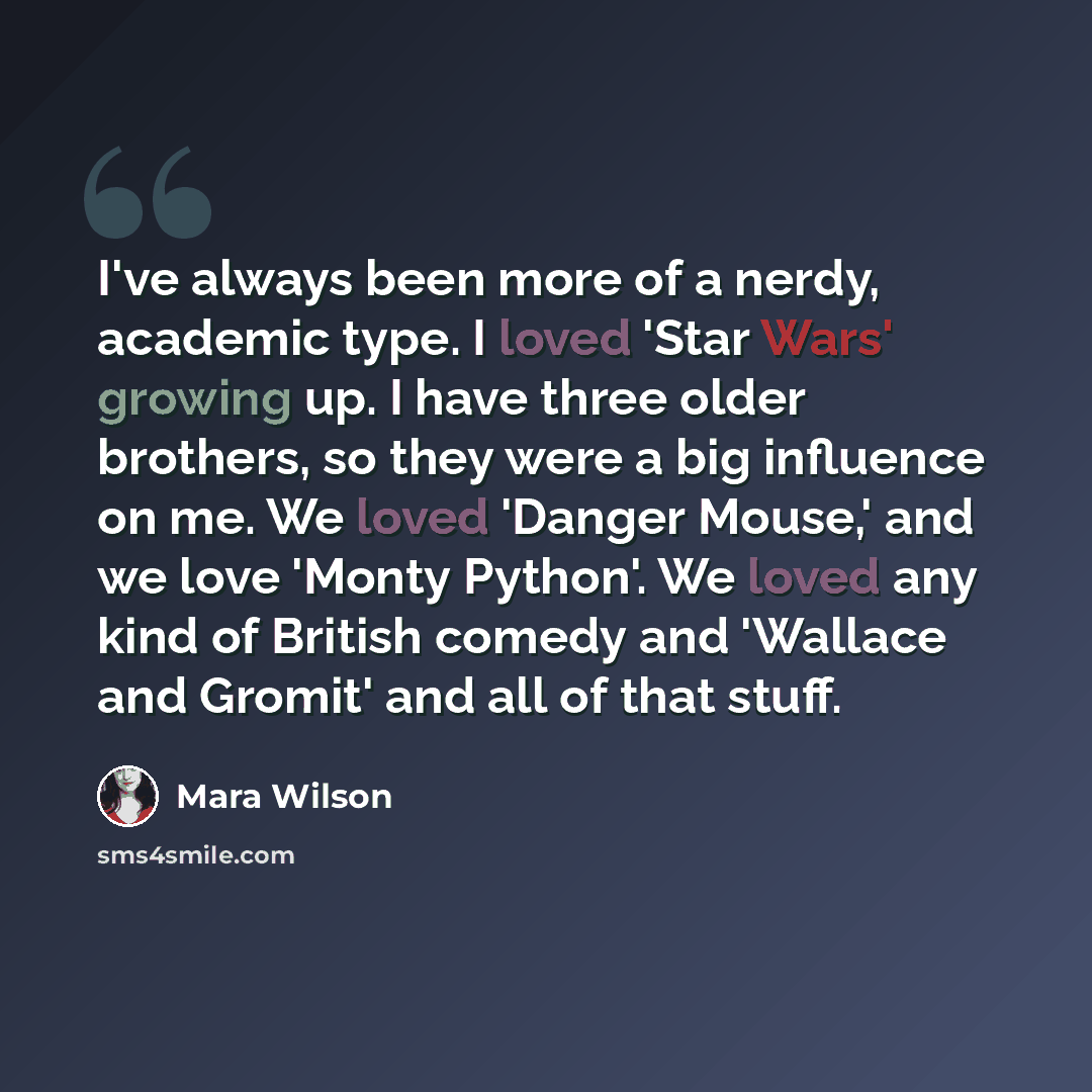 “I've always been more of a nerdy, academic type. I loved 'Star Wars' growing up. I have three older brothers, so they were a big influence on me. We loved 'Danger Mouse,' and we love 'Monty Python'. We loved any kind of British comedy and 'Wallace and Gromit' and all of that stuff.” quote by Mara Wilson