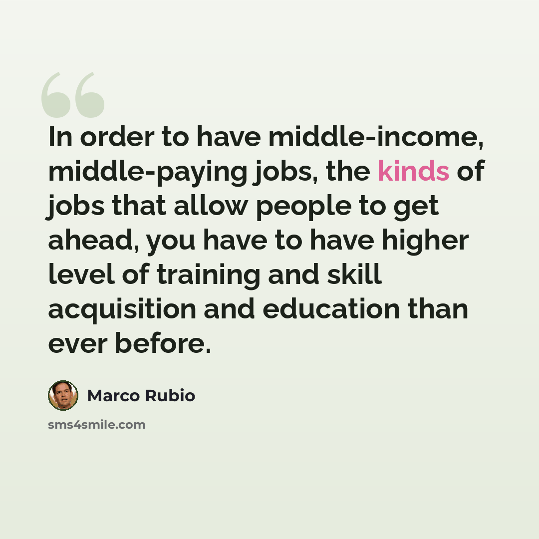 “In order to have middle-income, middle-paying jobs, the kinds of jobs that allow people to get ahead, you have to have higher level of training and skill acquisition and education than ever before.” quote by Marco Rubio