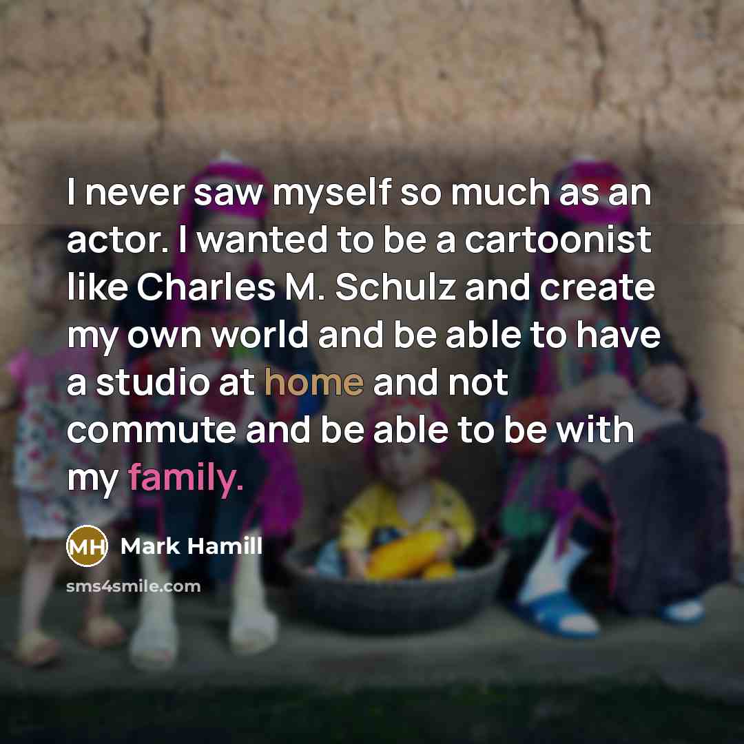 “I never saw myself so much as an actor. I wanted to be a cartoonist like Charles M. Schulz and create my own world and be able to have a studio at home and not commute and be able to be with my family.” quote by Mark Hamill