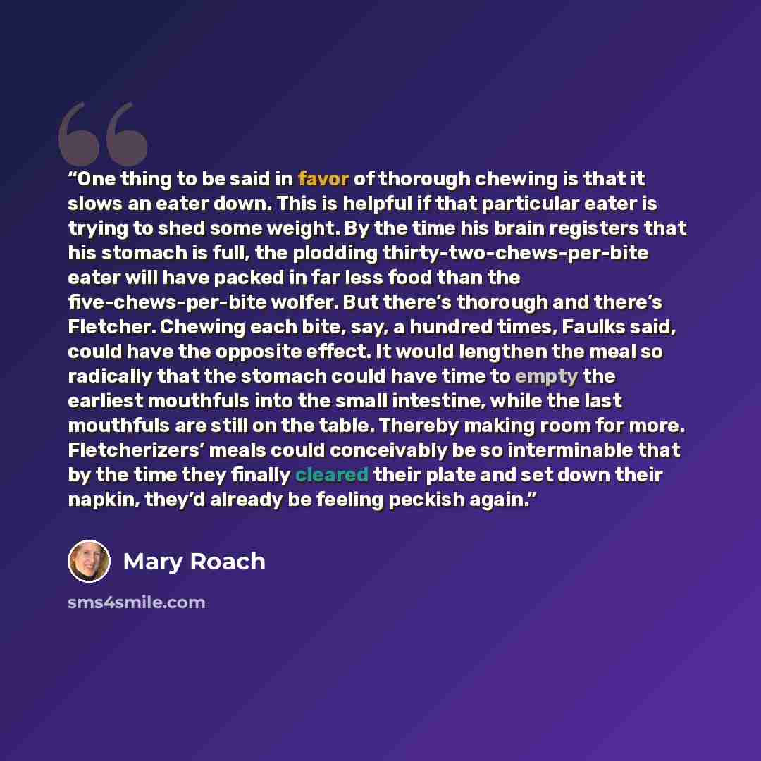 “One thing to be said in favor of thorough chewing is that it slows an eater down. This is helpful if that particular eater is trying to shed some weight. By the time his brain registers that his stomach is full, the plodding thirty-two-chews-per-bite eater will have packed in far less food than…” quote by Mary Roach