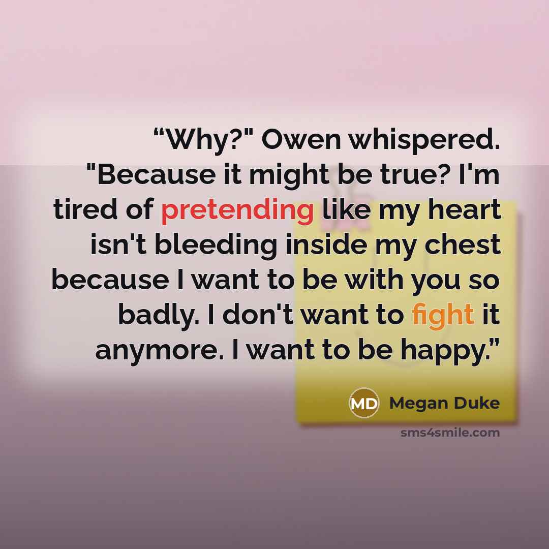 “Why?" Owen whispered. "Because it might be true? I'm tired of pretending like my heart isn't bleeding inside my chest because I want to be with you so badly. I don't want to fight it anymore. I want to be happy.” quote by Megan Duke