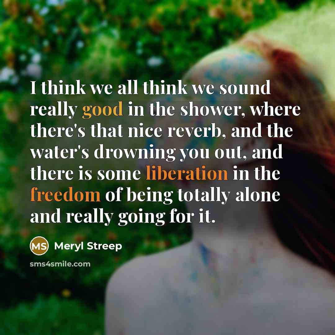 “I think we all think we sound really good in the shower, where there's that nice reverb, and the water's drowning you out, and there is some liberation in the freedom of being totally alone and really going for it.” quote by Meryl Streep