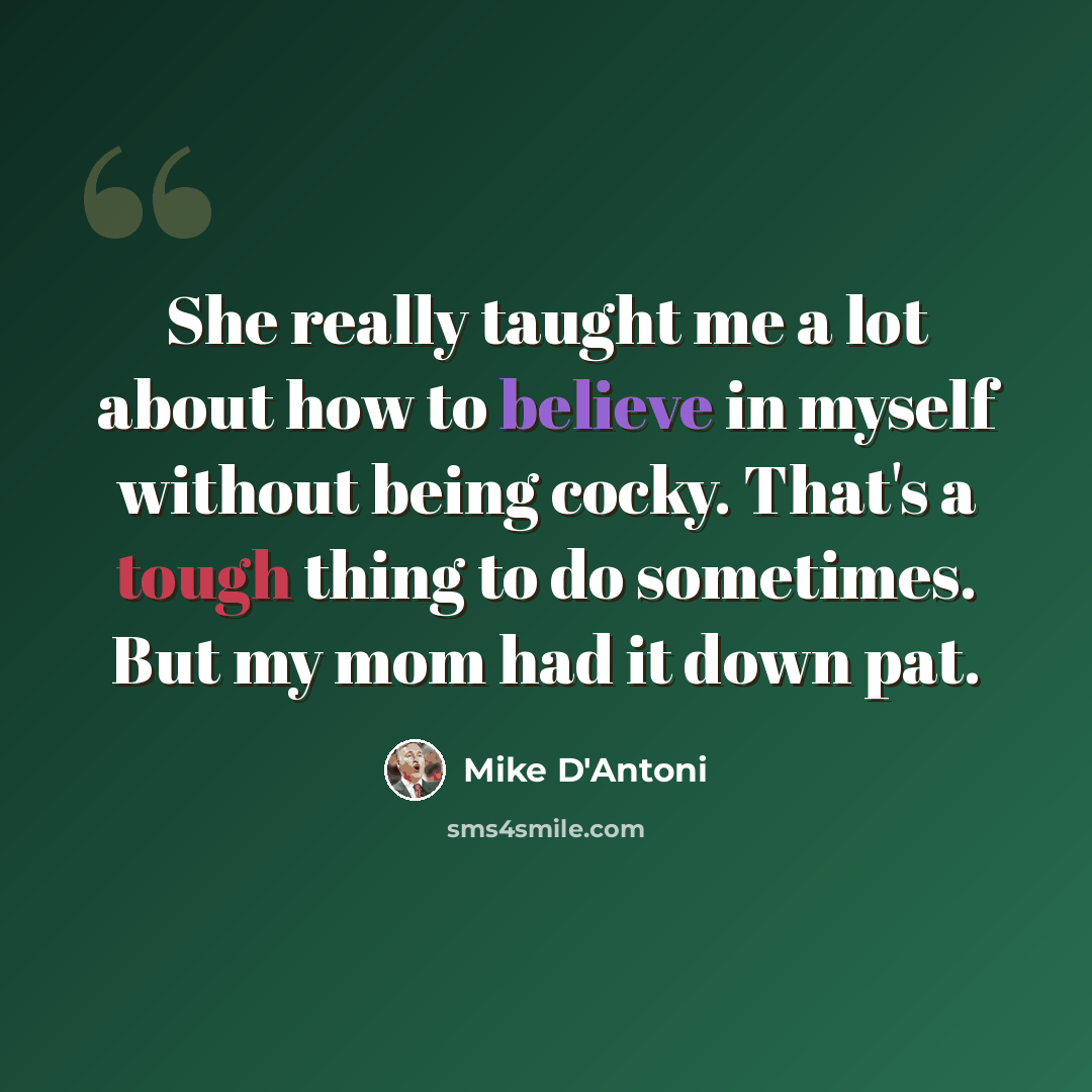 “She really taught me a lot about how to believe in myself without being cocky. That's a tough thing to do sometimes. But my mom had it down pat.” quote by Mike D'Antoni