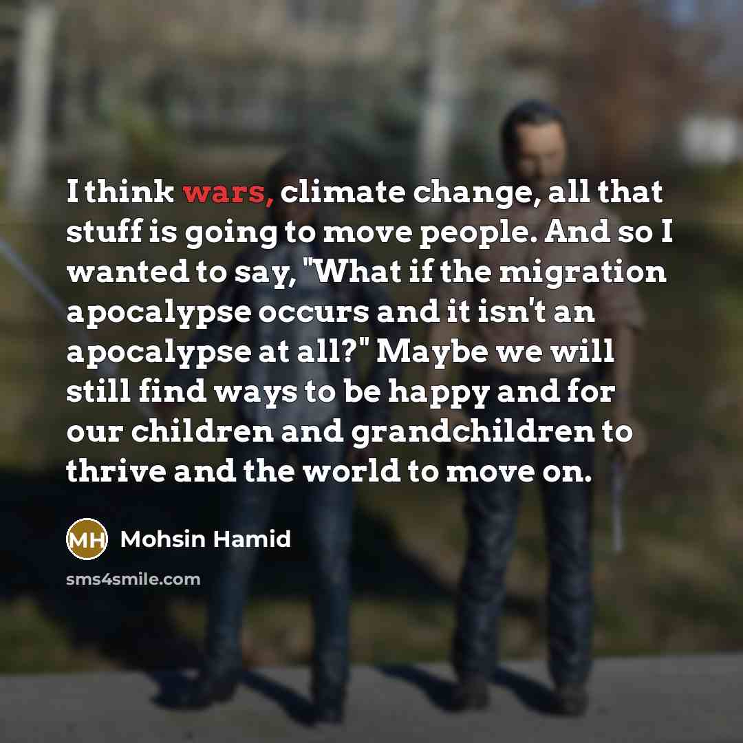 “I think wars, climate change, all that stuff is going to move people. And so I wanted to say, "What if the migration apocalypse occurs and it isn't an apocalypse at all?" Maybe we will still find ways to be happy and for our children and grandchildren to thrive and the world to move on.” quote by Mohsin Hamid