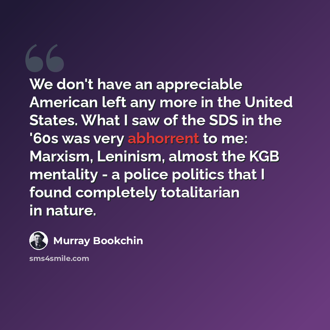 “We don't have an appreciable American left any more in the United States. What I saw of the SDS in the '60s was very abhorrent to me: Marxism, Leninism, almost the KGB mentality - a police politics that I found completely totalitarian in nature.” quote by Murray Bookchin