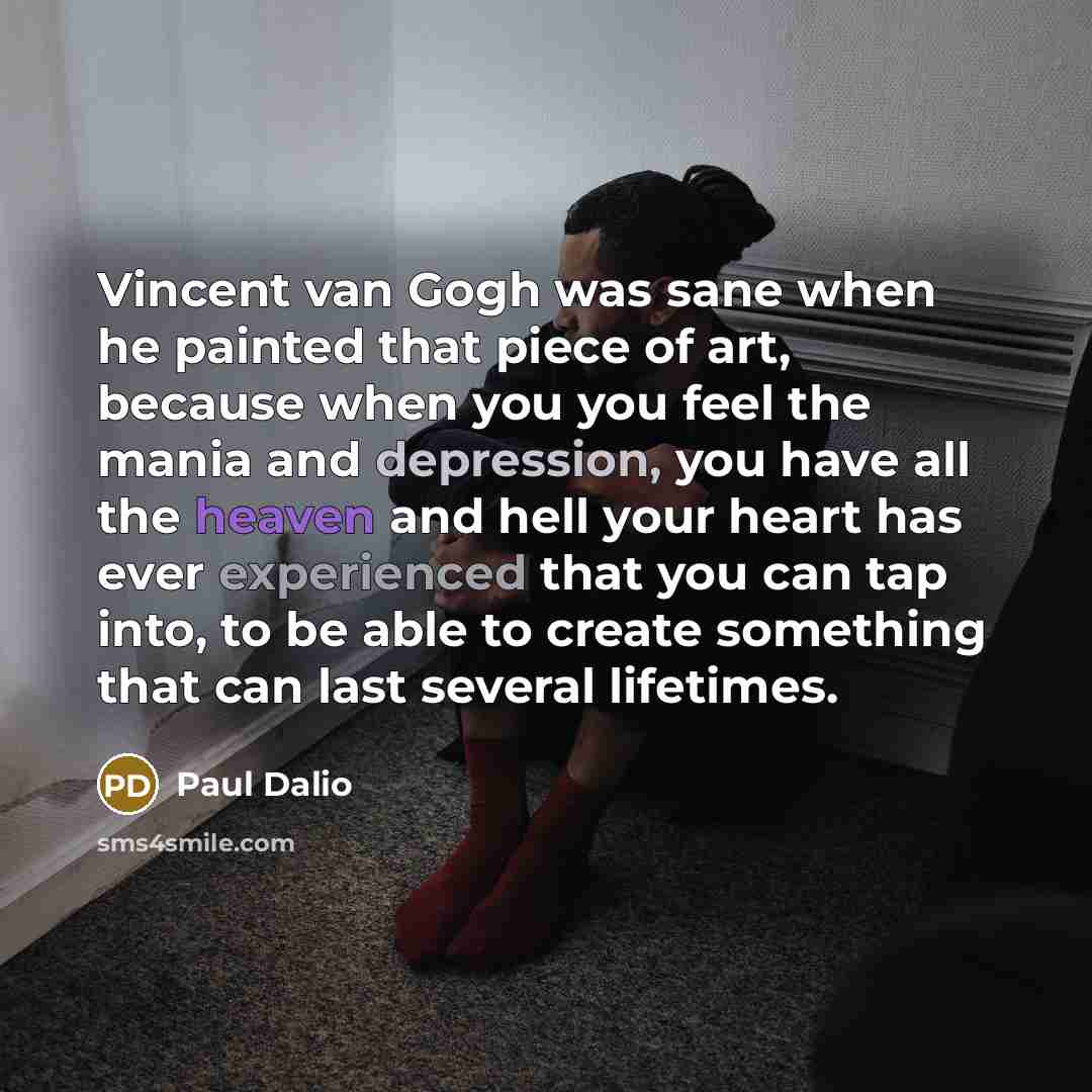 “Vincent van Gogh was sane when he painted that piece of art, because when you you feel the mania and depression, you have all the heaven and hell your heart has ever experienced that you can tap into, to be able to create something that can last several lifetimes.” quote by Paul Dalio