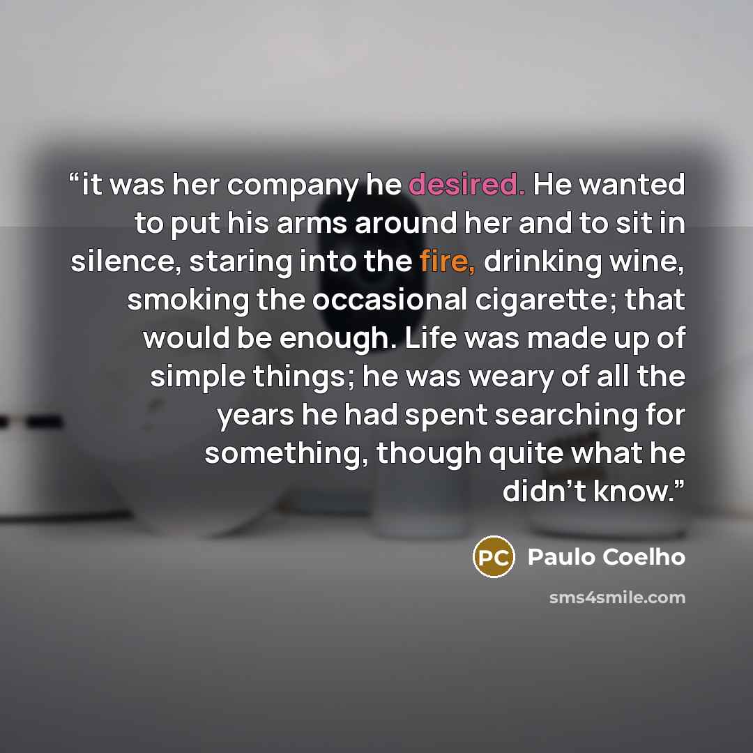 “it was her company he desired. He wanted to put his arms around her and to sit in silence, staring into the fire, drinking wine, smoking the occasional cigarette; that would be enough. Life was made up of simple things; he was weary of all the years he had spent searching for something, though…” quote by Paulo Coelho