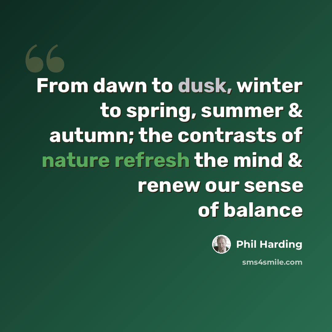 “From dawn to dusk, winter to spring, summer & autumn; the contrasts of nature refresh the mind & renew our sense of balance” quote by Phil Harding