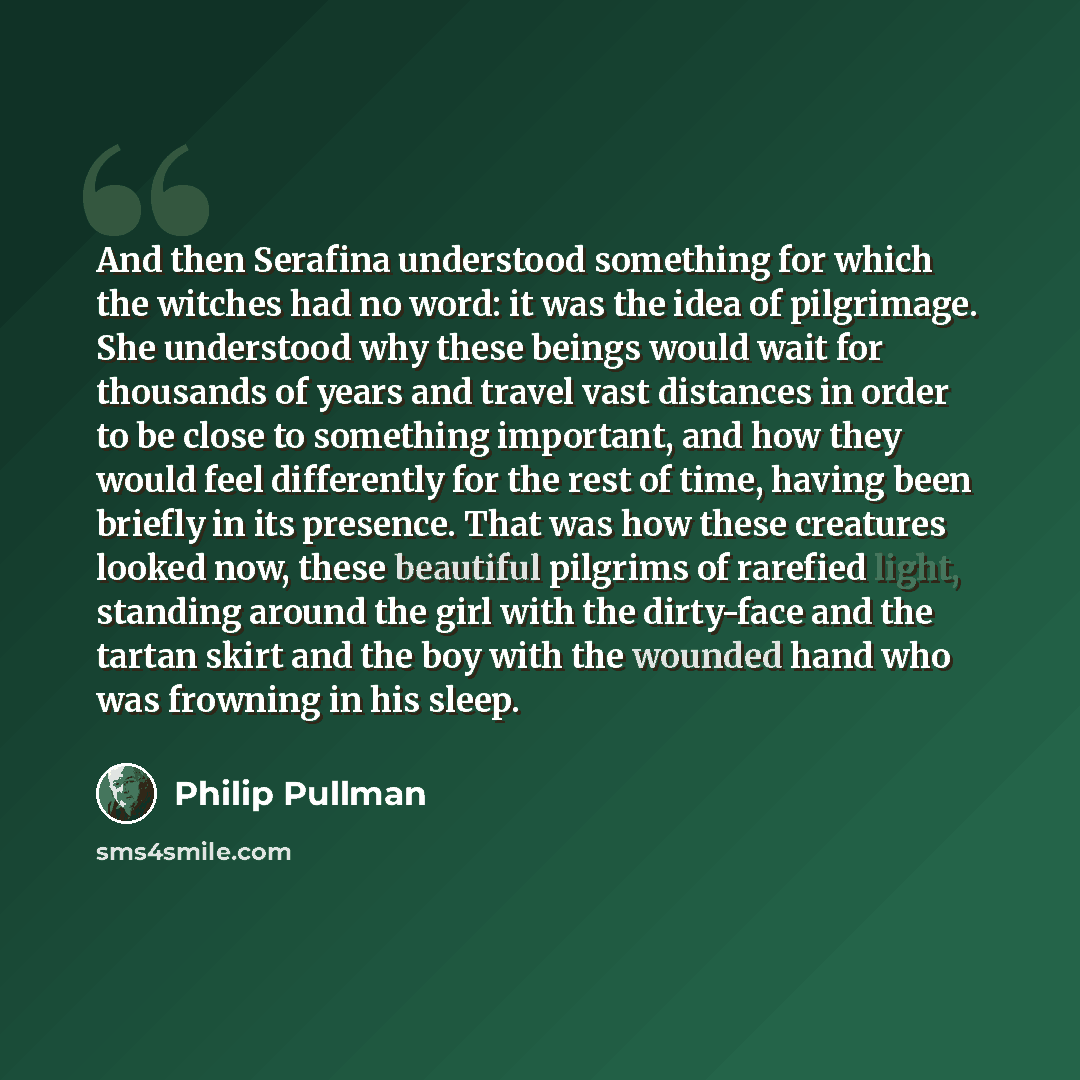 “And then Serafina understood something for which the witches had no word: it was the idea of pilgrimage. She understood why these beings would wait for thousands of years and travel vast distances in order to be close to something important, and how they would feel differently for the rest of…” quote by Philip Pullman