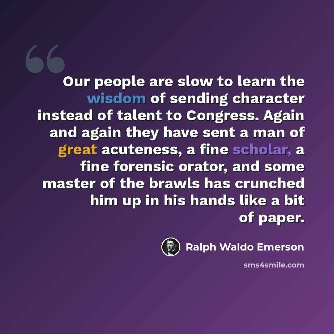 “Our people are slow to learn the wisdom of sending character instead of talent to Congress. Again and again they have sent a man of great acuteness, a fine scholar, a fine forensic orator, and some master of the brawls has crunched him up in his hands like a bit of paper.” quote by Ralph Waldo Emerson