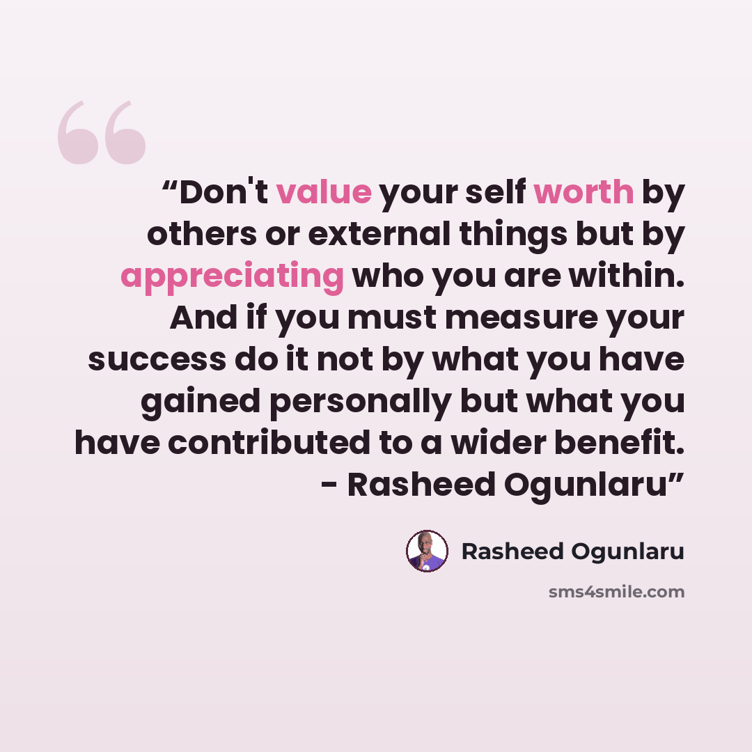 “Don't value your self worth by others or external things but by appreciating who you are within. And if you must measure your success do it not by what you have gained personally but what you have contributed to a wider benefit. - Rasheed Ogunlaru” quote by Rasheed Ogunlaru