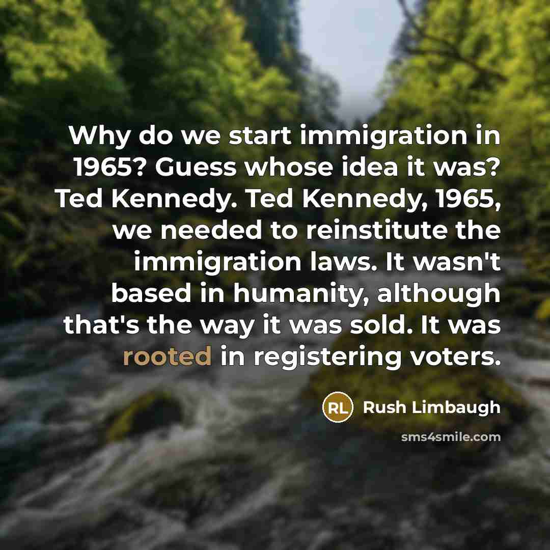 “Why do we start immigration in 1965? Guess whose idea it was? Ted Kennedy. Ted Kennedy, 1965, we needed to reinstitute the immigration laws. It wasn't based in humanity, although that's the way it was sold. It was rooted in registering voters.” quote by Rush Limbaugh