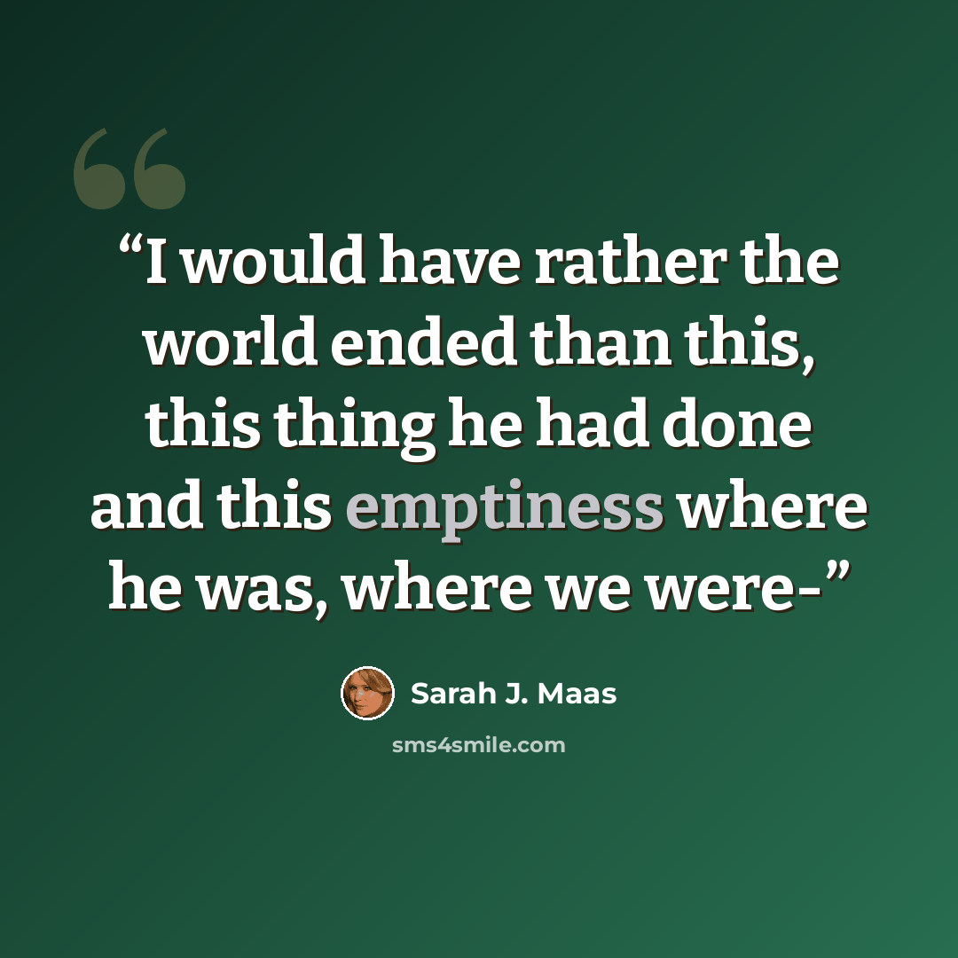“I would have rather the world ended than this, this thing he had done and this emptiness where he was, where we were-” quote by Sarah J. Maas