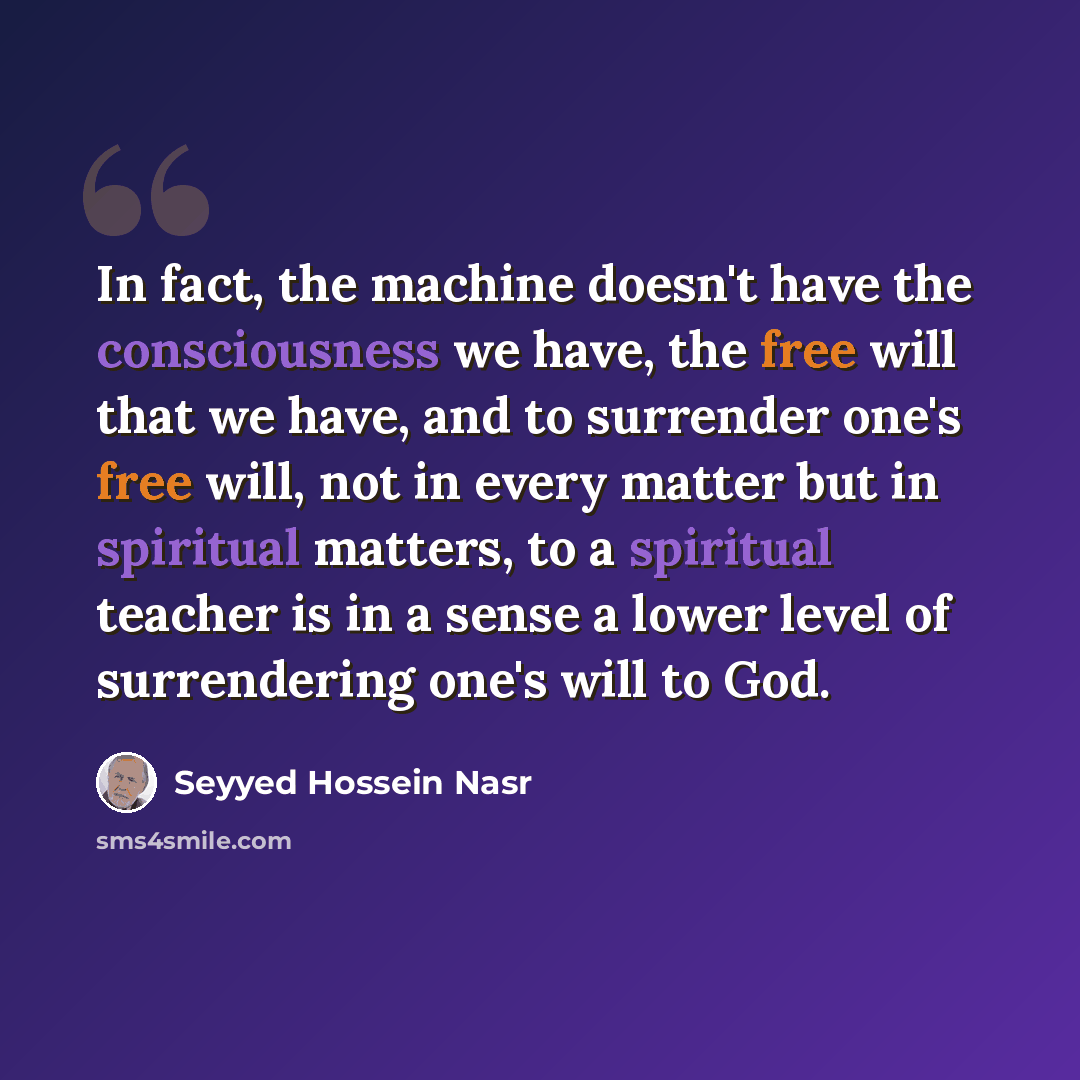 “In fact, the machine doesn't have the consciousness we have, the free will that we have, and to surrender one's free will, not in every matter but in spiritual matters, to a spiritual teacher is in a sense a lower level of surrendering one's will to God.” quote by Seyyed Hossein Nasr
