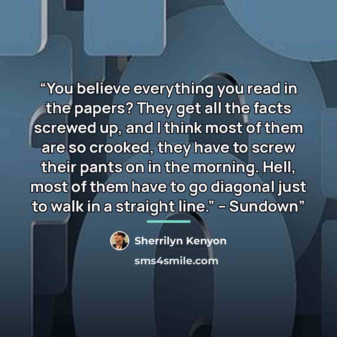 “You believe everything you read in the papers? They get all the facts screwed up, and I think most of them are so crooked, they have to screw their pants on in the morning. Hell, most of them have to go diagonal just to walk in a straight line.” – Sundown” quote by Sherrilyn Kenyon