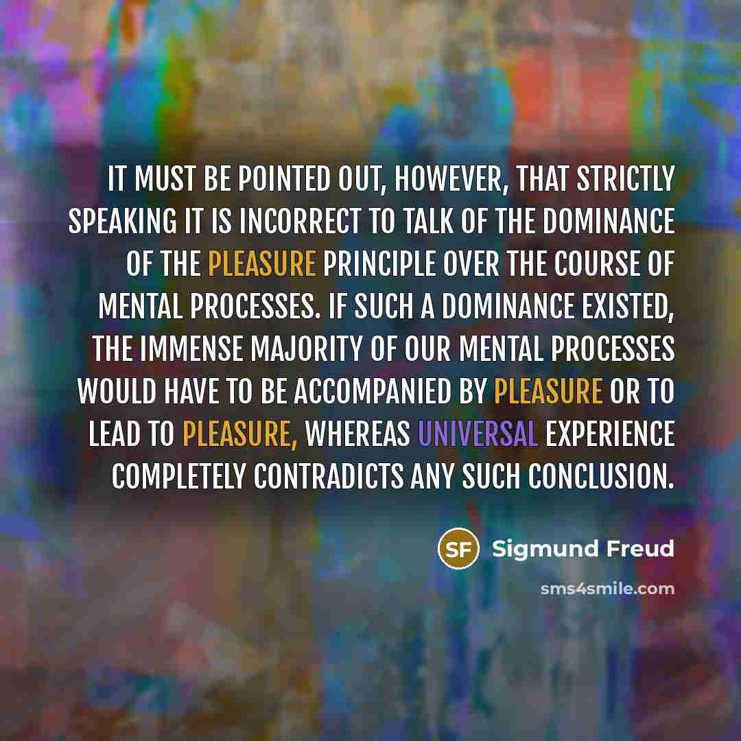 “It must be pointed out, however, that strictly speaking it is incorrect to talk of the dominance of the pleasure principle over the course of mental processes. If such a dominance existed, the immense majority of our mental processes would have to be accompanied by pleasure or to lead to pleasure…” quote by Sigmund Freud