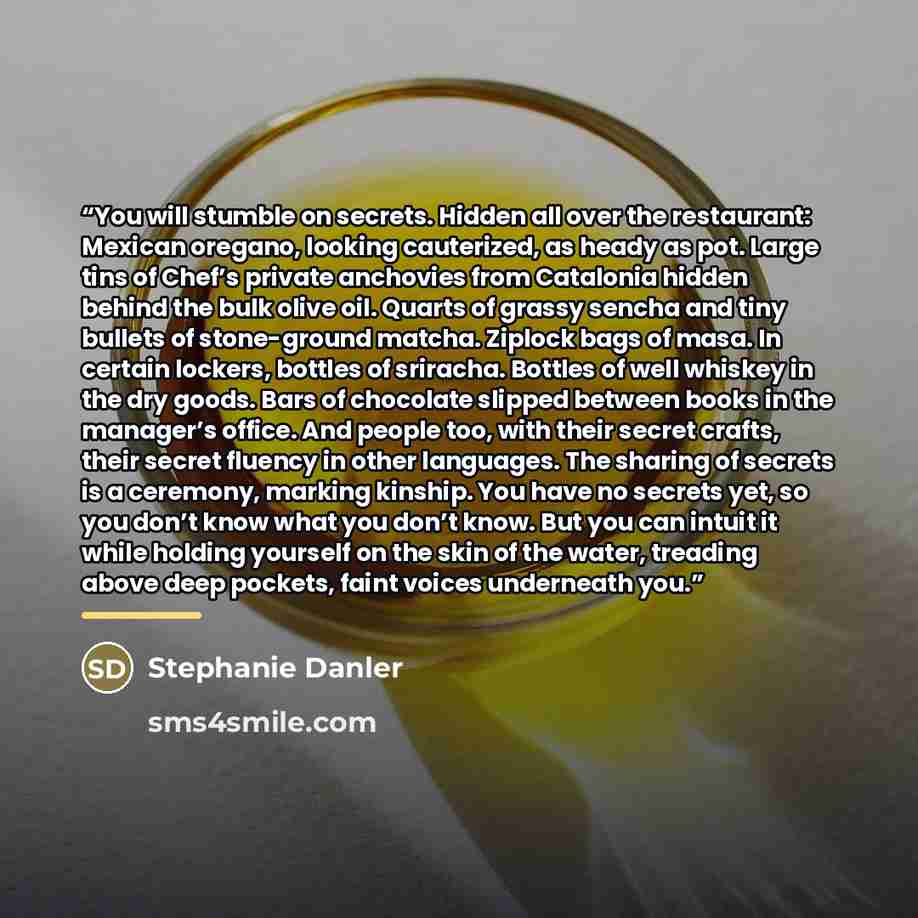 “You will stumble on secrets. Hidden all over the restaurant: Mexican oregano, looking cauterized, as heady as pot. Large tins of Chef’s private anchovies from Catalonia hidden behind the bulk olive oil. Quarts of grassy sencha and tiny bullets of stone-ground matcha. Ziplock bags of masa. In…” quote by Stephanie Danler