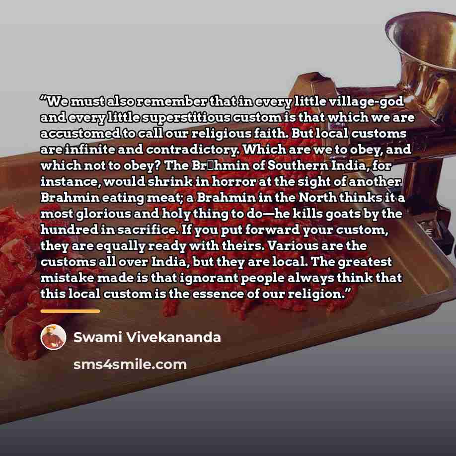 “We must also remember that in every little village-god and every little superstitious custom is that which we are accustomed to call our religious faith. But local customs are infinite and contradictory. Which are we to obey, and which not to obey? The Brāhmin of Southern India, for instance…” quote by Swami Vivekananda