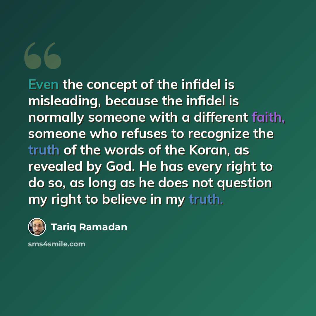 “Even the concept of the infidel is misleading, because the infidel is normally someone with a different faith, someone who refuses to recognize the truth of the words of the Koran, as revealed by God. He has every right to do so, as long as he does not question my right to believe in my truth.” quote by Tariq Ramadan