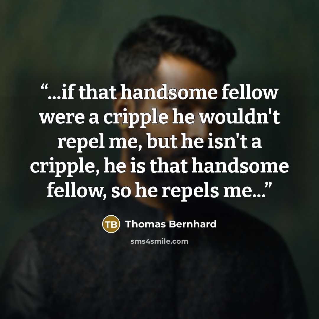 “...if that handsome fellow were a cripple he wouldn't repel me, but he isn't a cripple, he is that handsome fellow, so he repels me...” quote by Thomas Bernhard