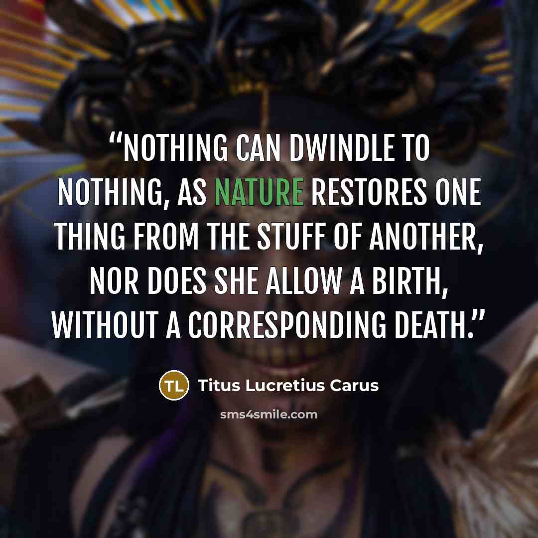 “Nothing can dwindle to nothing, as Nature restores one thing from the stuff of another, nor does she allow a birth, without a corresponding death.” quote by Titus Lucretius Carus