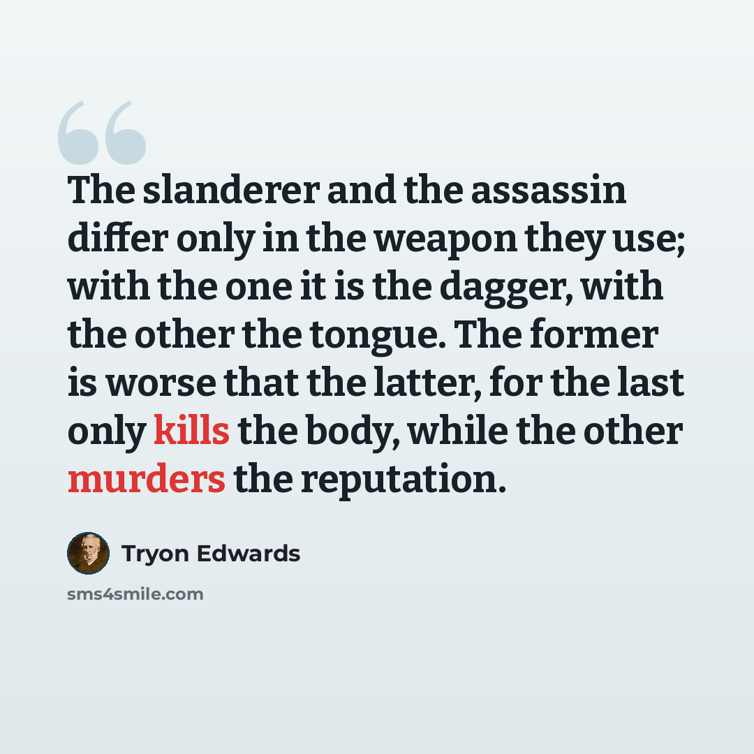 “The slanderer and the assassin differ only in the weapon they use; with the one it is the dagger, with the other the tongue. The former is worse that the latter, for the last only kills the body, while the other murders the reputation.” quote by Tryon Edwards