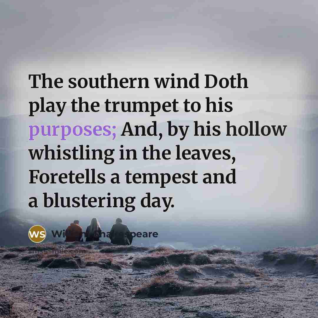 “The southern wind Doth play the trumpet to his purposes; And, by his hollow whistling in the leaves, Foretells a tempest and a blustering day.” quote by William Shakespeare