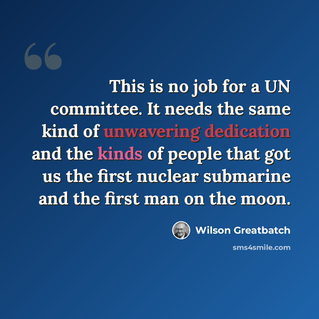 “This is no job for a UN committee. It needs the same kind of unwavering dedication and the kinds of people that got us the first nuclear submarine and the first man on the moon.” quote by Wilson Greatbatch