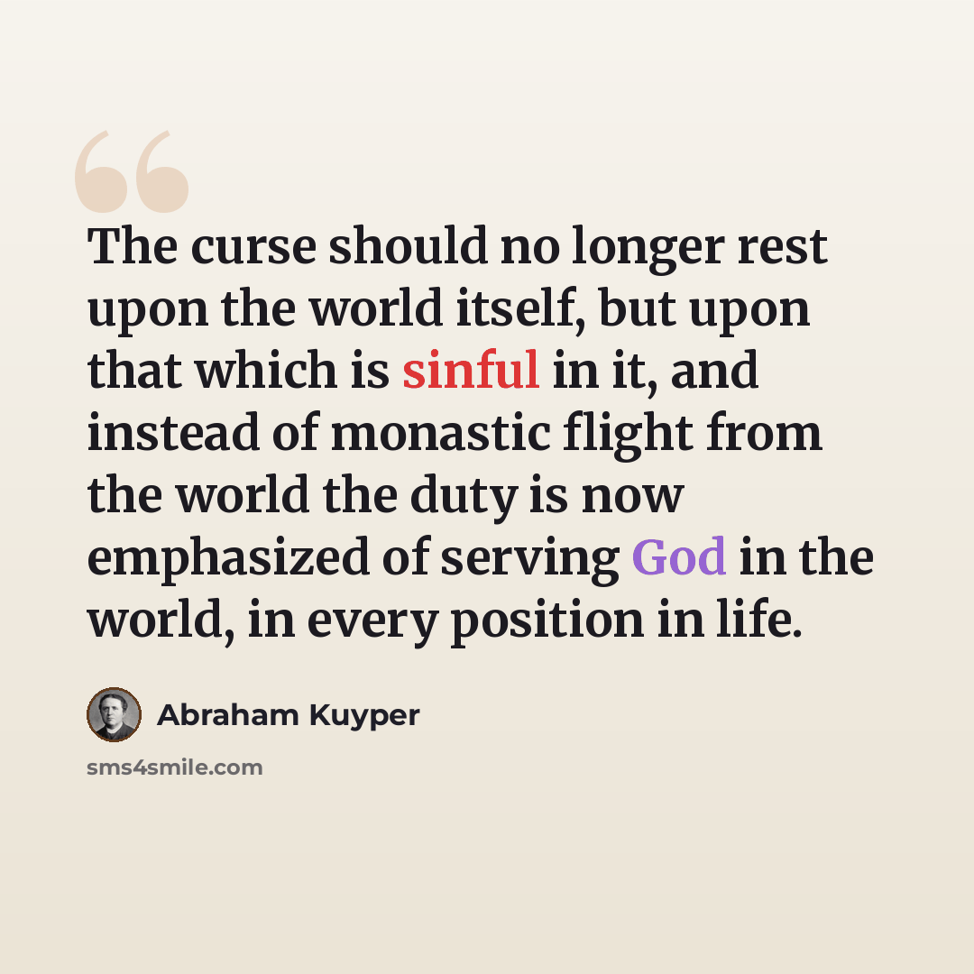“The curse should no longer rest upon the world itself, but upon that which is sinful in it, and instead of monastic flight from the world the duty is now emphasized of serving God in the world, in every position in life.” quote by Abraham Kuyper