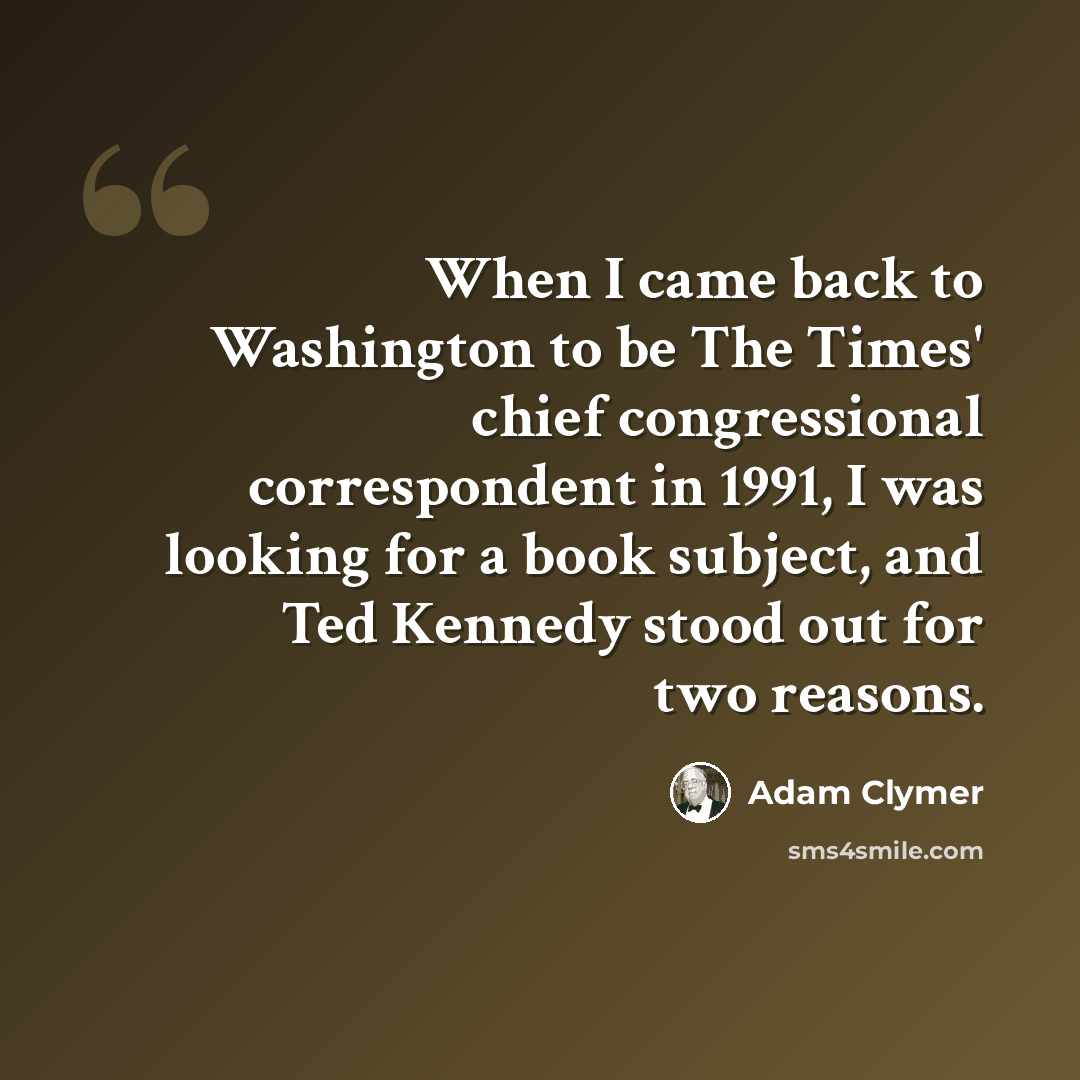 “When I came back to Washington to be The Times' chief congressional correspondent in 1991, I was looking for a book subject, and Ted Kennedy stood out for two reasons.” quote by Adam Clymer