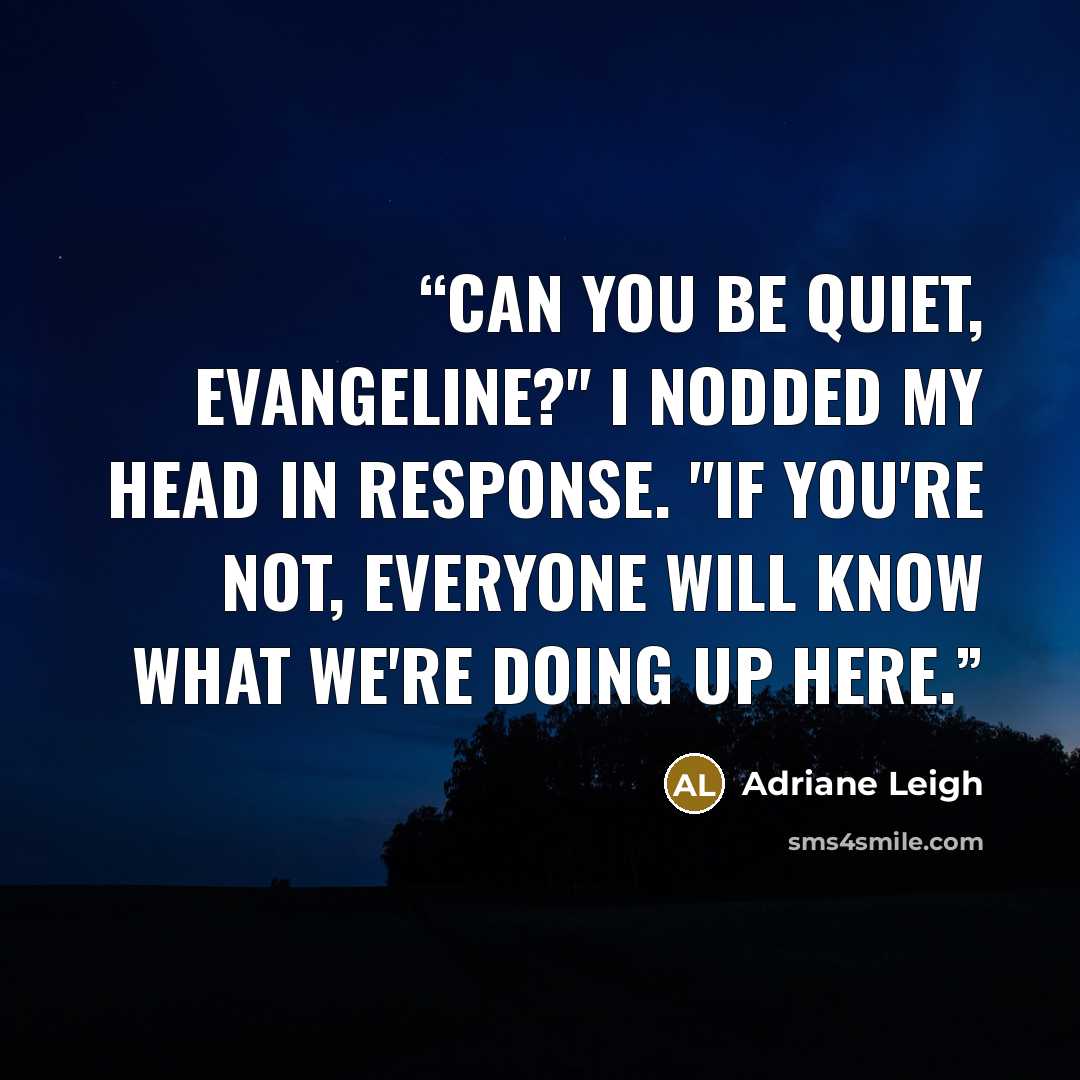 “Can you be quiet, Evangeline?" I nodded my head in response. "If you're not, everyone will know what we're doing up here.” quote by Adriane Leigh