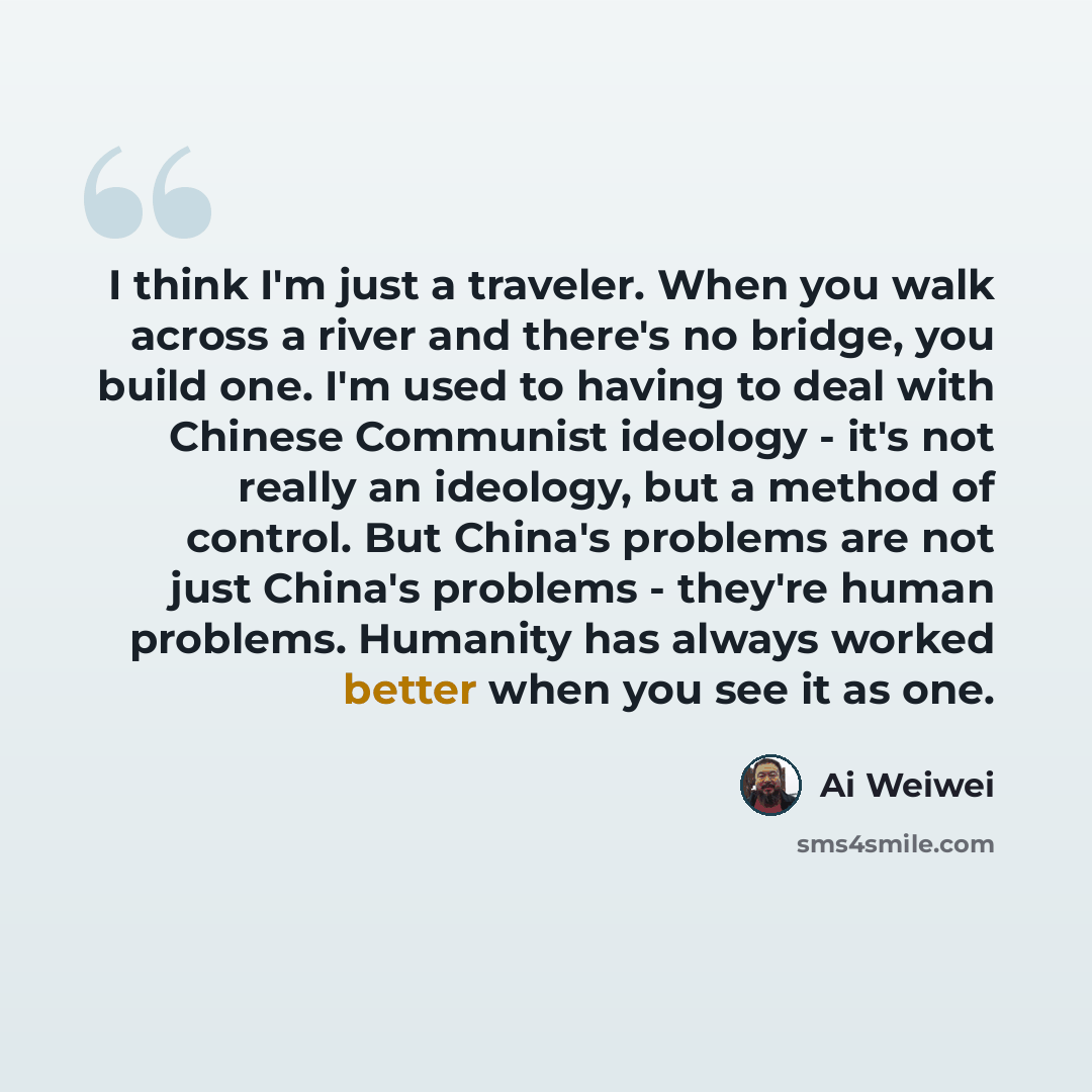 “I think I'm just a traveler. When you walk across a river and there's no bridge, you build one. I'm used to having to deal with Chinese Communist ideology - it's not really an ideology, but a method of control. But China's problems are not just China's problems - they're human problems. Humanity…” quote by Ai Weiwei