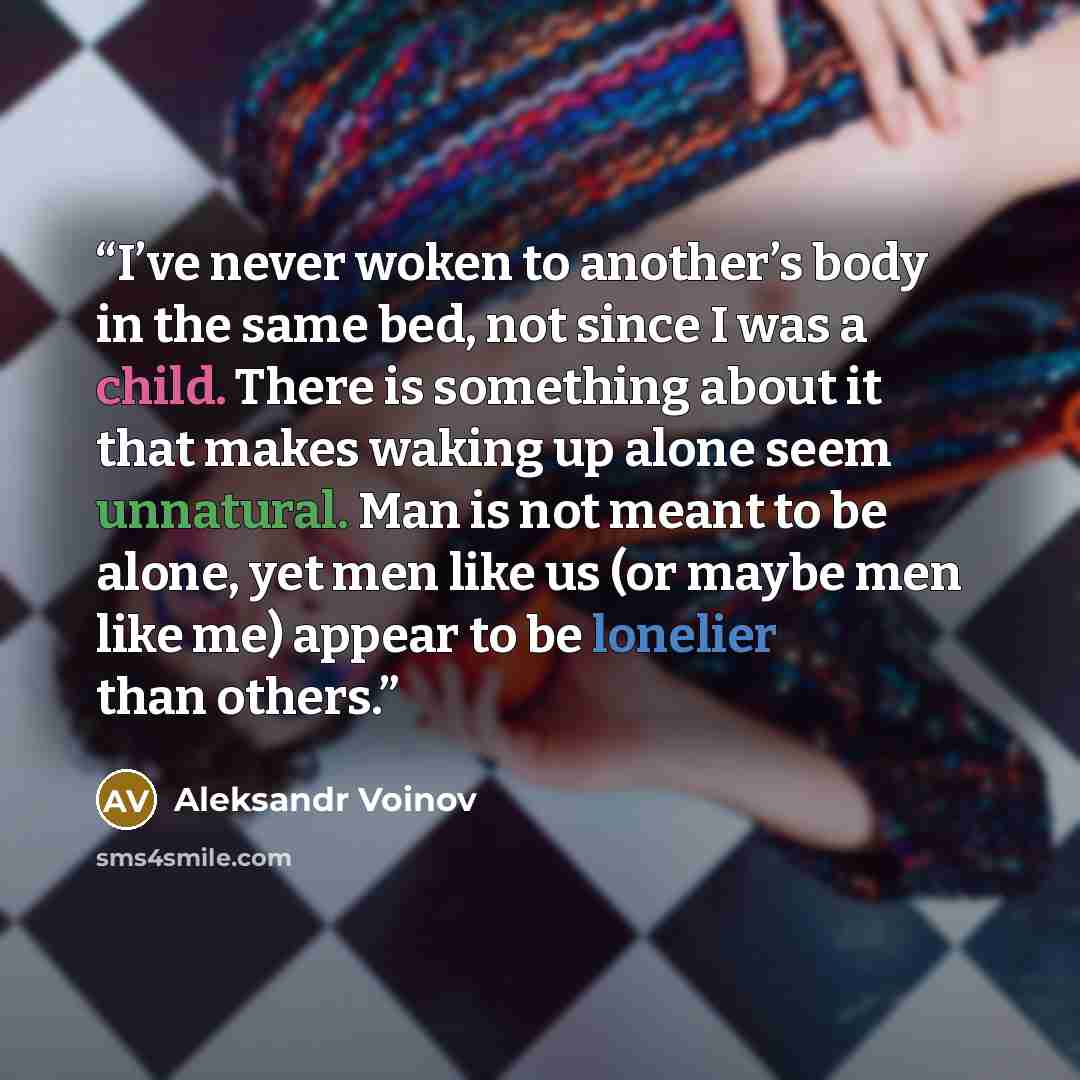 “I’ve never woken to another’s body in the same bed, not since I was a child. There is something about it that makes waking up alone seem unnatural. Man is not meant to be alone, yet men like us (or maybe men like me) appear to be lonelier than others.” quote by Aleksandr Voinov
