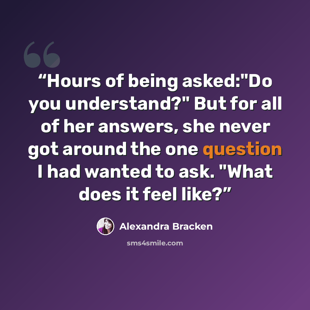 “Hours of being asked:"Do you understand?" But for all of her answers, she never got around the one question I had wanted to ask. "What does it feel like?” quote by Alexandra Bracken